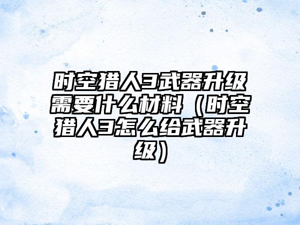 时空猎人3武器升级需要什么材料（时空猎人3怎么给武器升级）