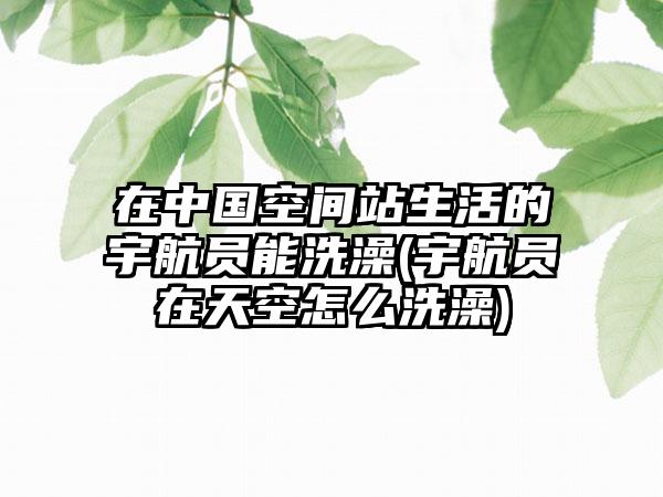 在中国空间站生活的宇航员能洗澡(宇航员在天空怎么洗澡)