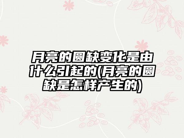 月亮的圆缺变化是由什么引起的(月亮的圆缺是怎样产生的)