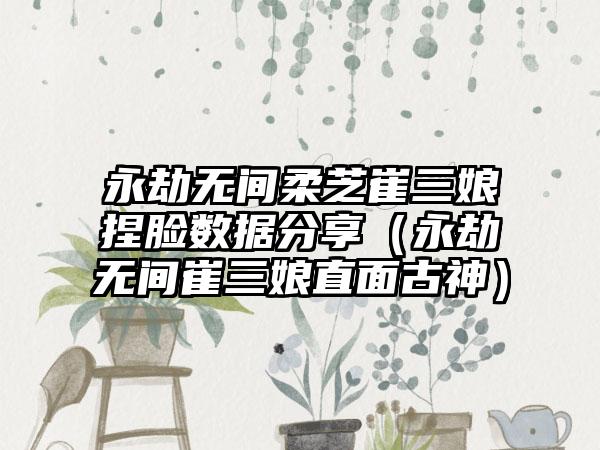 永劫无间柔芝崔三娘捏脸数据分享（永劫无间崔三娘直面古神）