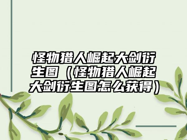 怪物猎人崛起大剑衍生图（怪物猎人崛起大剑衍生图怎么获得）