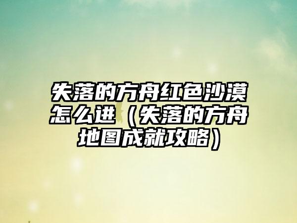 失落的方舟红色沙漠怎么进（失落的方舟地图成就攻略）