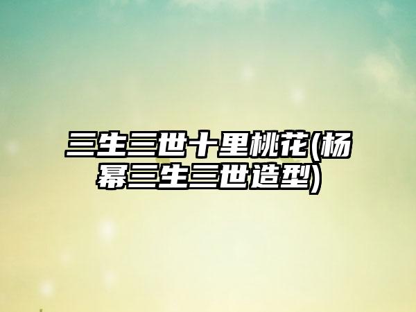 三生三世十里桃花(杨幂三生三世造型)