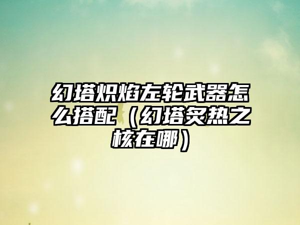 幻塔炽焰左轮武器怎么搭配（幻塔炙热之核在哪）