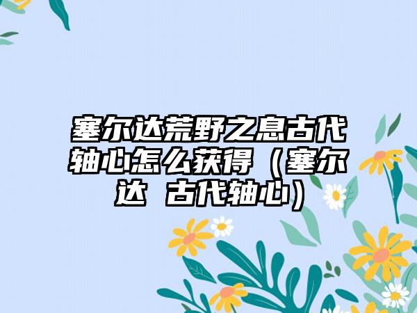 塞尔达荒野之息古代轴心怎么获得（塞尔达 古代轴心）