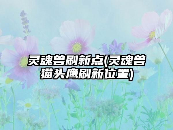 灵魂兽刷新点(灵魂兽猫头鹰刷新位置)