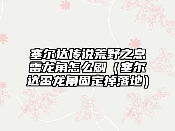 塞尔达传说荒野之息雷龙角怎么刷（塞尔达雷龙角固定掉落地）