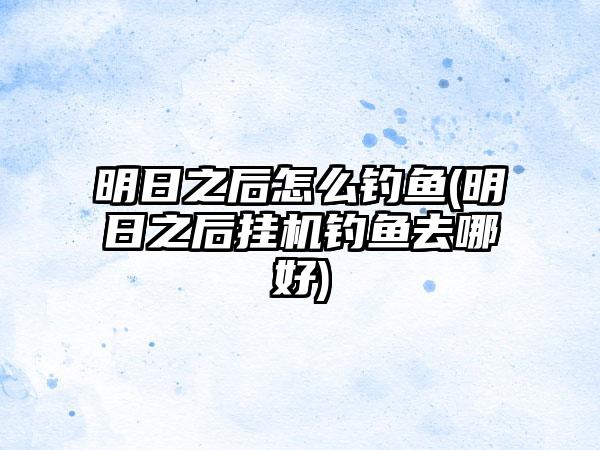 明日之后怎么钓鱼(明日之后挂机钓鱼去哪好)