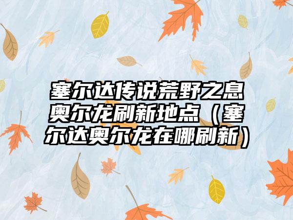 塞尔达传说荒野之息奥尔龙刷新地点（塞尔达奥尔龙在哪刷新）