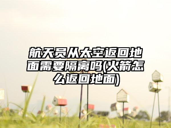 航天员从太空返回地面需要隔离吗(火箭怎么返回地面)