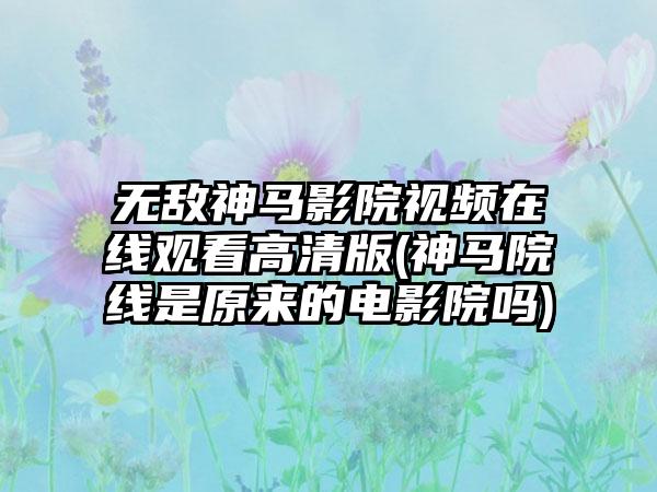 无敌神马影院视频在线观看高清版(神马院线是原来的电影院吗)