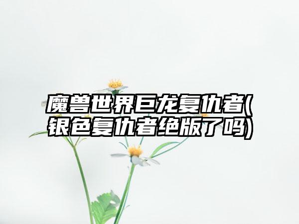 魔兽世界巨龙复仇者(银色复仇者绝版了吗)