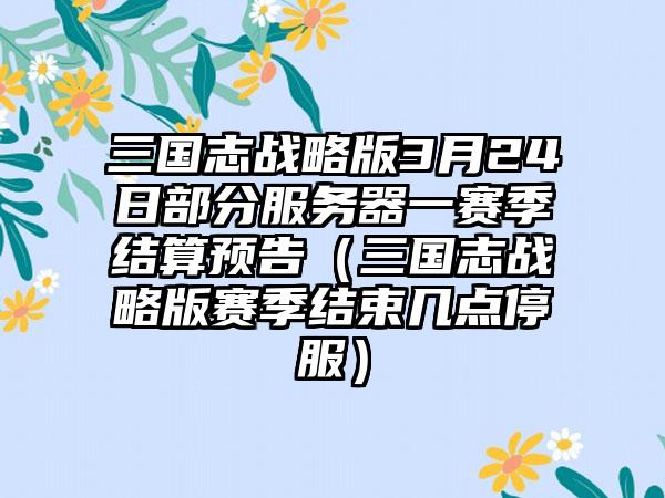 三国志战略版3月24日部分服务器一赛季结算预告（三国志战略版赛季结束几点停服）