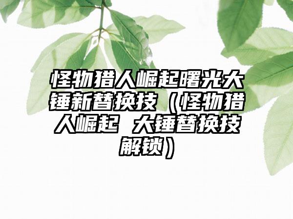 怪物猎人崛起曙光大锤新替换技（怪物猎人崛起 大锤替换技解锁）