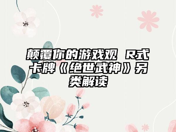 颠覆你的游戏观 R式卡牌《绝世武神》另类解读