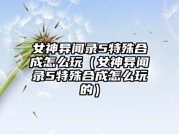 女神异闻录5特殊合成怎么玩（女神异闻录5特殊合成怎么玩的）