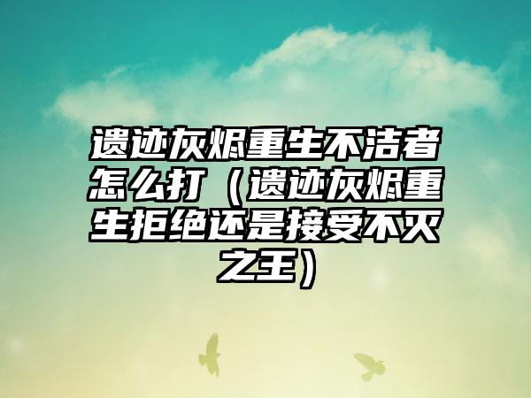 遗迹灰烬重生不洁者怎么打（遗迹灰烬重生拒绝还是接受不灭之王）