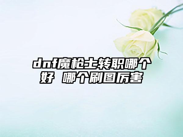 dnf魔枪士转职哪个好 哪个刷图厉害