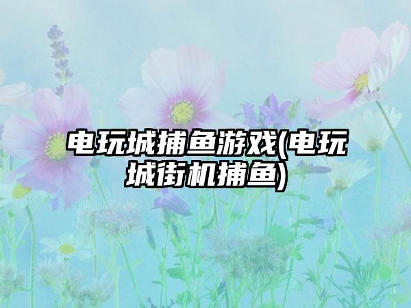 电玩城捕鱼游戏(电玩城街机捕鱼)