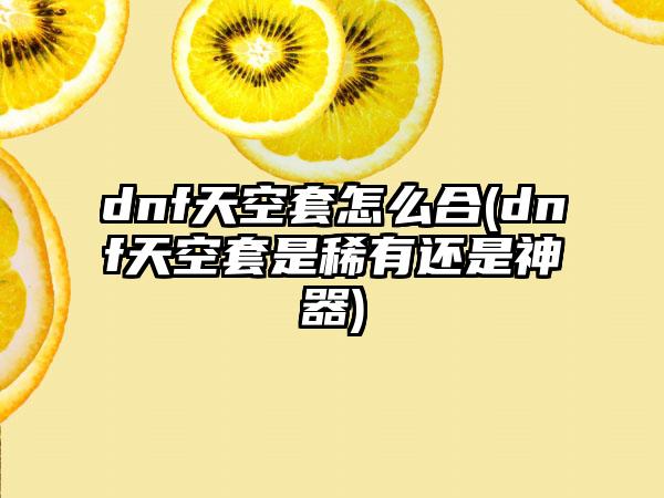 dnf天空套怎么合(dnf天空套是稀有还是神器)