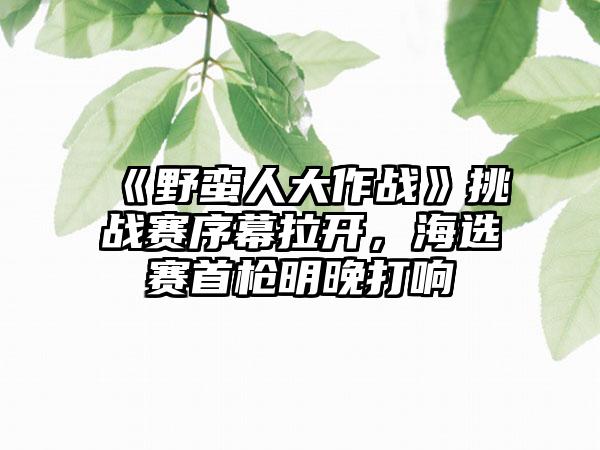 《野蛮人大作战》挑战赛序幕拉开，海选赛首枪明晚打响