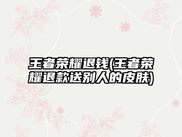 王者荣耀退钱(王者荣耀退款送别人的皮肤)