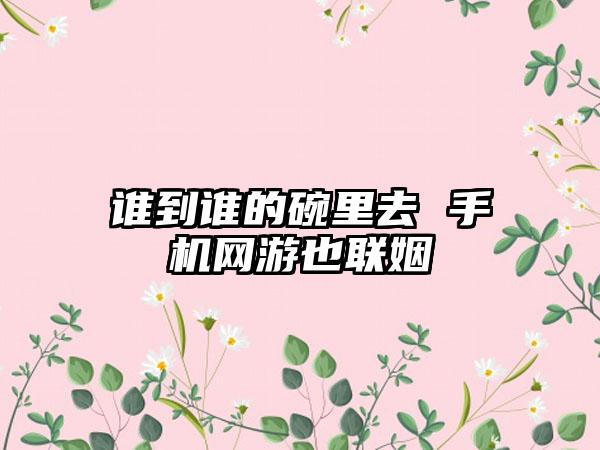谁到谁的碗里去 手机网游也联姻