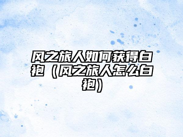 风之旅人如何获得白袍（风之旅人怎么白袍）