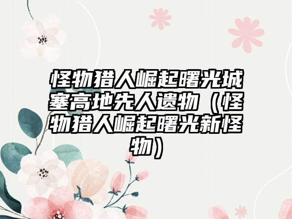 怪物猎人崛起曙光城塞高地先人遗物（怪物猎人崛起曙光新怪物）