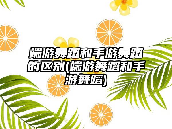 端游舞蹈和手游舞蹈的区别(端游舞蹈和手游舞蹈)