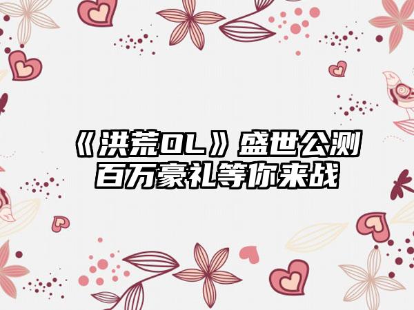 《洪荒OL》盛世公测 百万豪礼等你来战