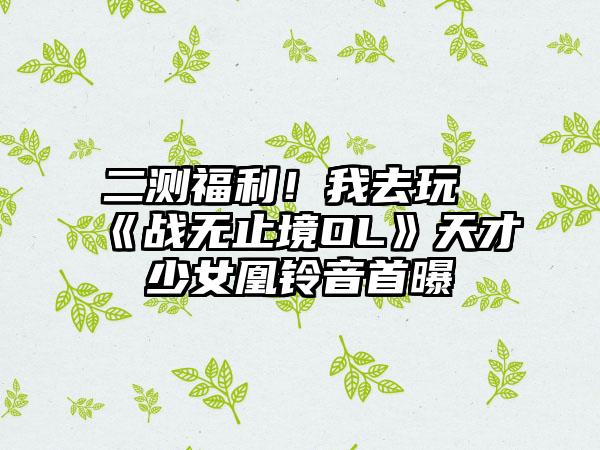 二测福利！我去玩《战无止境OL》天才少女凰铃音首曝