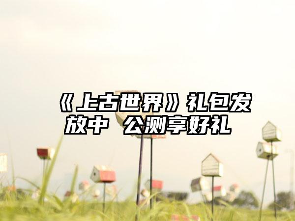 《上古世界》礼包发放中 公测享好礼
