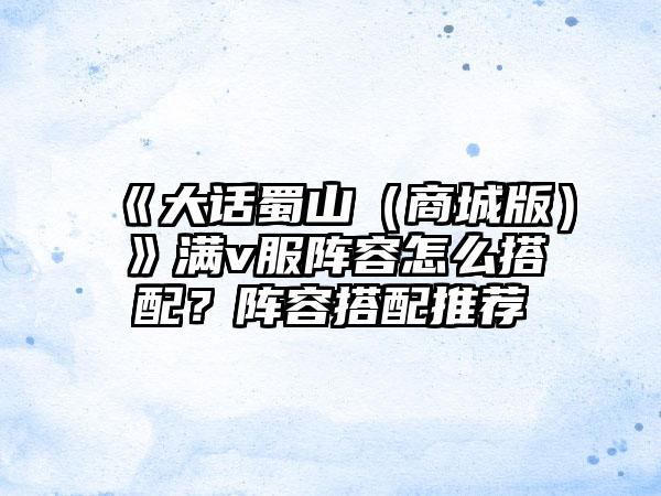 《大话蜀山（商城版）》满v服阵容怎么搭配？阵容搭配推荐