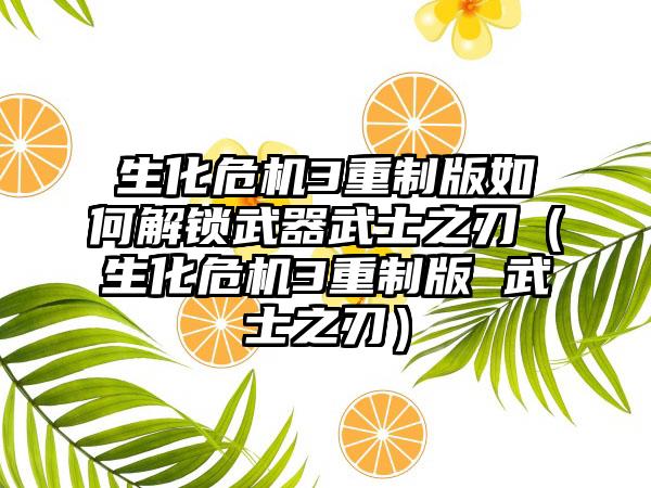 生化危机3重制版如何解锁武器武士之刃（生化危机3重制版 武士之刃）