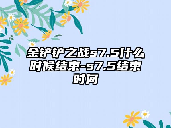 金铲铲之战s7.5什么时候结束-s7.5结束时间