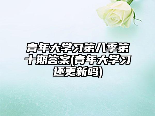 青年大学习第八季第十期答案(青年大学习还更新吗)