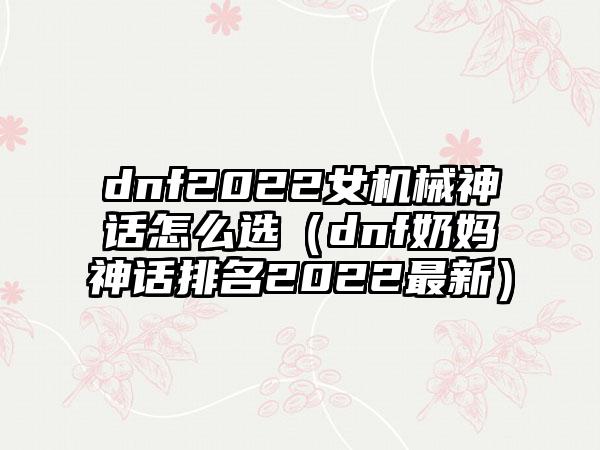 dnf2022女机械神话怎么选（dnf奶妈神话排名2022最新）
