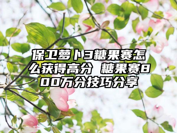 保卫萝卜3糖果赛怎么获得高分 糖果赛800万分技巧分享