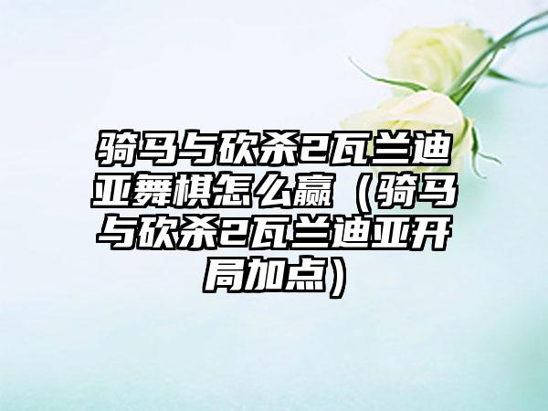 骑马与砍杀2瓦兰迪亚舞棋怎么赢（骑马与砍杀2瓦兰迪亚开局加点）
