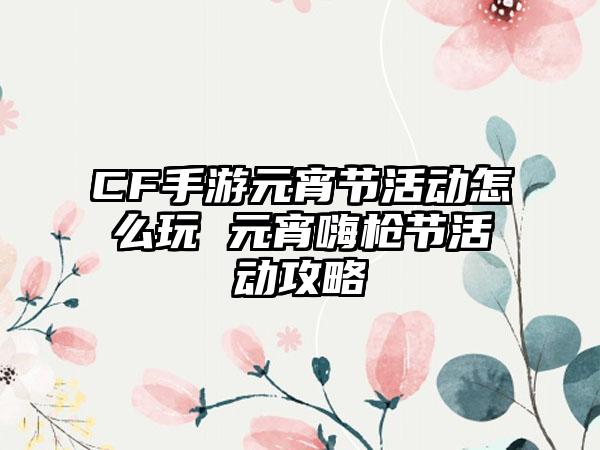 CF手游元宵节活动怎么玩 元宵嗨枪节活动攻略