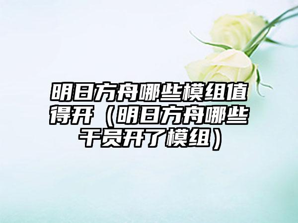明日方舟哪些模组值得开（明日方舟哪些干员开了模组）