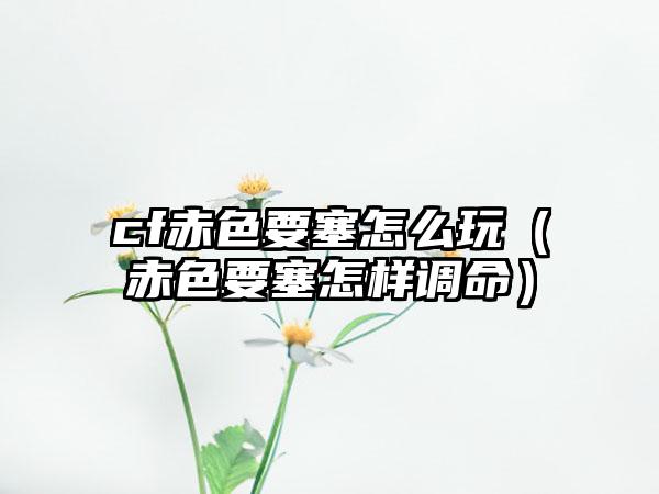 cf赤色要塞怎么玩（赤色要塞怎样调命）