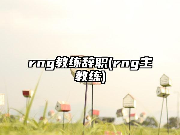 rng教练辞职(rng主教练)