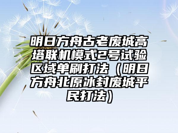 明日方舟古老废城高塔联机模式2号试验区域单刷打法（明日方舟北原冰封废城平民打法）