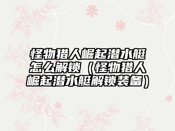 怪物猎人崛起潜水艇怎么解锁（怪物猎人崛起潜水艇解锁装备）