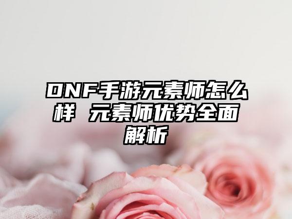 DNF手游元素师怎么样 元素师优势全面解析