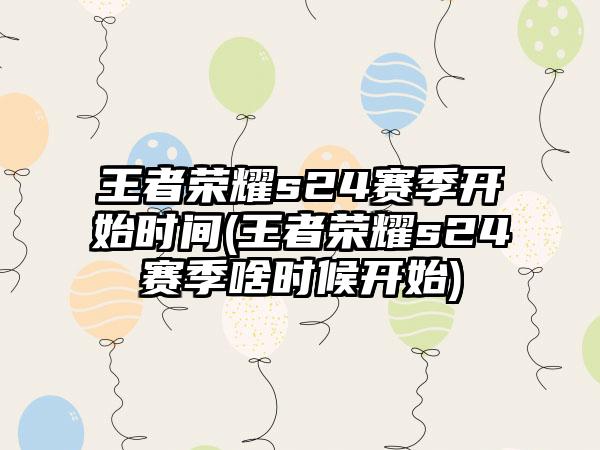 王者荣耀s24赛季开始时间(王者荣耀s24赛季啥时候开始)