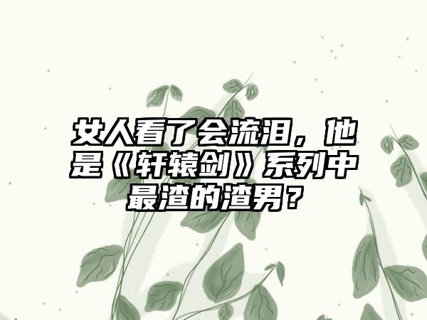 女人看了会流泪，他是《轩辕剑》系列中最渣的渣男？