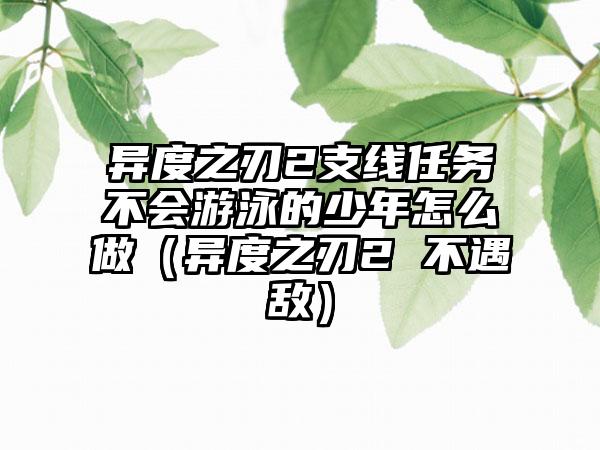 异度之刃2支线任务不会游泳的少年怎么做（异度之刃2 不遇敌）
